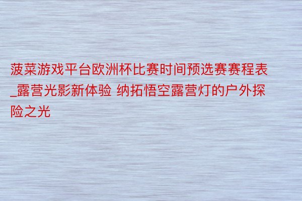 菠菜游戏平台欧洲杯比赛时间预选赛赛程表_露营光影新体验 纳拓悟空露营灯的户外探险之光