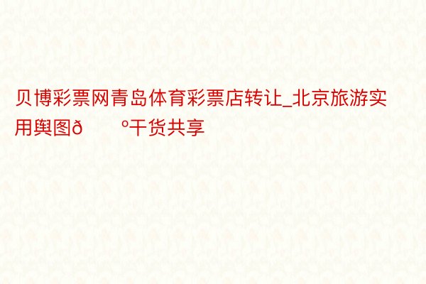 贝博彩票网青岛体育彩票店转让_北京旅游实用舆图🗺干货共享‼️