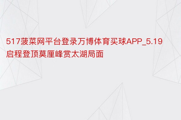 517菠菜网平台登录万博体育买球APP_5.19启程登顶莫厘峰赏太湖局面