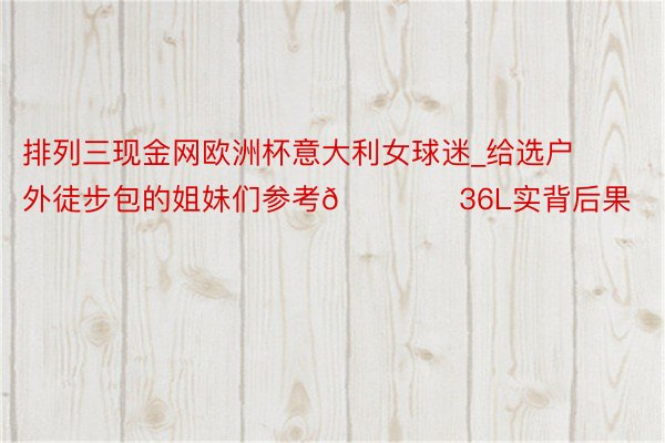排列三现金网欧洲杯意大利女球迷_给选户外徒步包的姐妹们参考🏕️36L实背后果