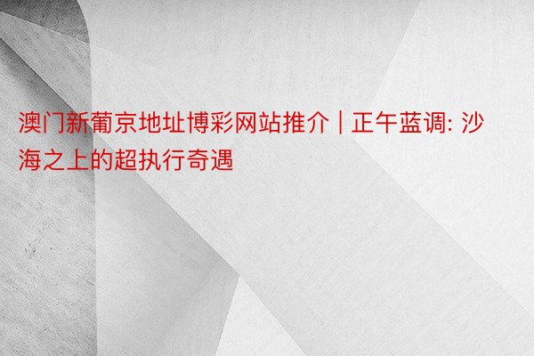 澳门新葡京地址博彩网站推介 | 正午蓝调: 沙海之上的超执行奇遇