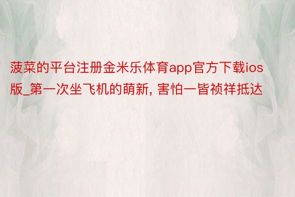 菠菜的平台注册金米乐体育app官方下载ios版_第一次坐飞机的萌新, 害怕一皆祯祥抵达