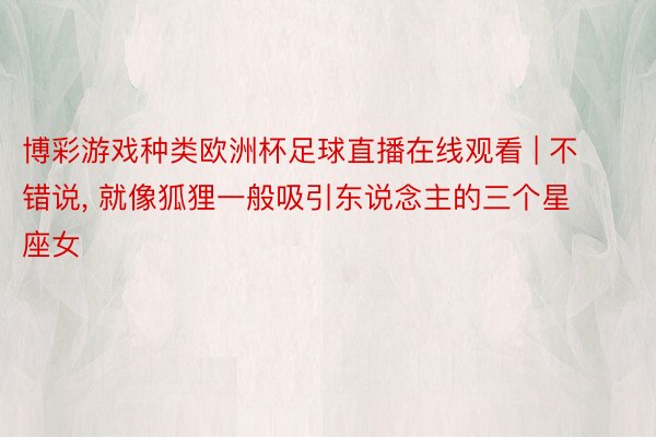 博彩游戏种类欧洲杯足球直播在线观看 | 不错说, 就像狐狸一般吸引东说念主的三个星座女
