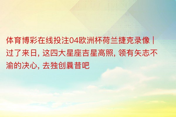 体育博彩在线投注04欧洲杯荷兰捷克录像 | 过了来日, 这四大星座吉星高照, 领有矢志不渝的决心, 去独创曩昔吧