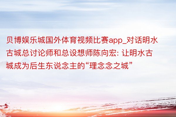 贝博娱乐城国外体育视频比赛app_对话明水古城总讨论师和总设想师陈向宏: 让明水古城成为后生东说念主的“理念念之城”