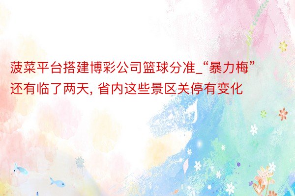菠菜平台搭建博彩公司篮球分准_“暴力梅”还有临了两天, 省内这些景区关停有变化