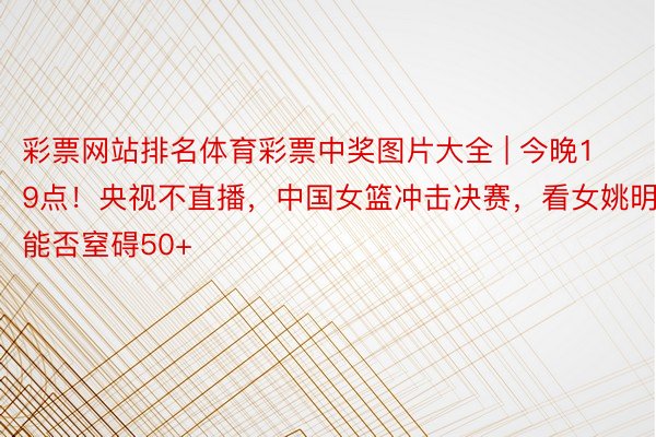 彩票网站排名体育彩票中奖图片大全 | 今晚19点！央视不直播，中国女篮冲击决赛，看女姚明能否窒碍50+