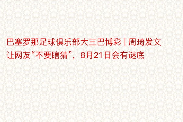 巴塞罗那足球俱乐部大三巴博彩 | 周琦发文让网友“不要瞎猜”，8月21日会有谜底