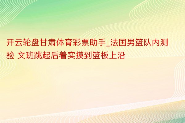 开云轮盘甘肃体育彩票助手_法国男篮队内测验 文班跳起后着实摸到篮板上沿