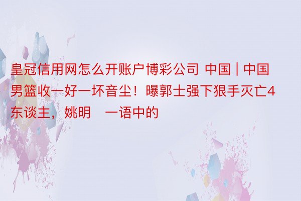 皇冠信用网怎么开账户博彩公司 中国 | 中国男篮收一好一坏音尘！曝郭士强下狠手灭亡4东谈主，姚明​一语中的