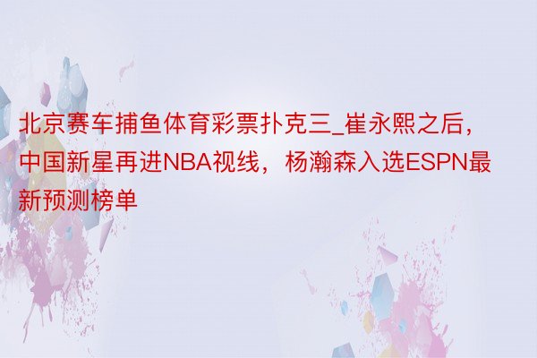 北京赛车捕鱼体育彩票扑克三_崔永熙之后，中国新星再进NBA视线，杨瀚森入选ESPN最新预测榜单