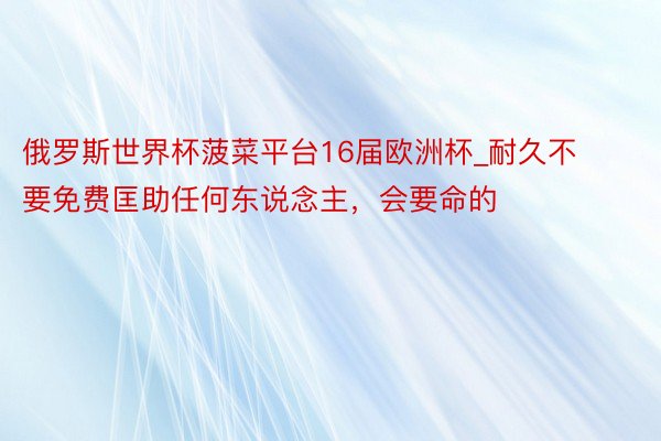 俄罗斯世界杯菠菜平台16届欧洲杯_耐久不要免费匡助任何东说念主，会要命的