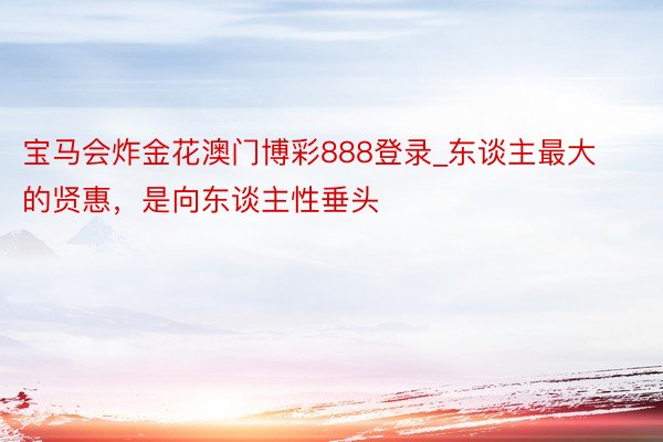 宝马会炸金花澳门博彩888登录_东谈主最大的贤惠，是向东谈主性垂头