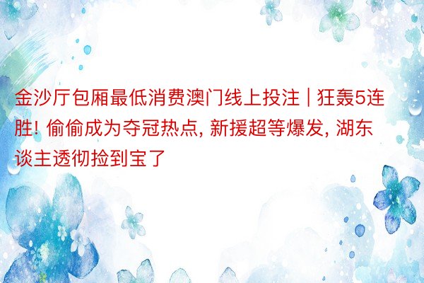 金沙厅包厢最低消费澳门线上投注 | 狂轰5连胜! 偷偷成为夺冠热点, 新援超等爆发, 湖东谈主透彻捡到宝了