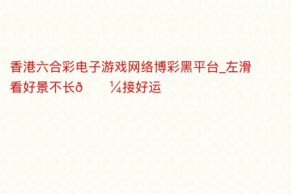 香港六合彩电子游戏网络博彩黑平台_左滑看好景不长🌼接好运