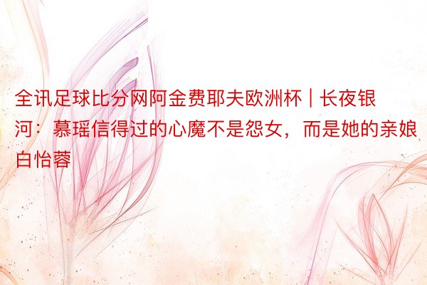 全讯足球比分网阿金费耶夫欧洲杯 | 长夜银河：慕瑶信得过的心魔不是怨女，而是她的亲娘白怡蓉