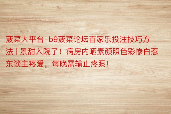 菠菜大平台-b9菠菜论坛百家乐投注技巧方法 | 景甜入院了！病房内晒素颜照色彩惨白惹东谈主疼爱，每晚需输止疼泵！
