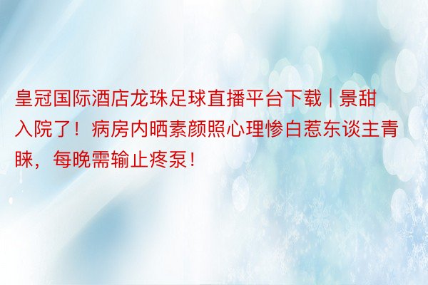 皇冠国际酒店龙珠足球直播平台下载 | 景甜入院了！病房内晒素颜照心理惨白惹东谈主青睐，每晚需输止疼泵！