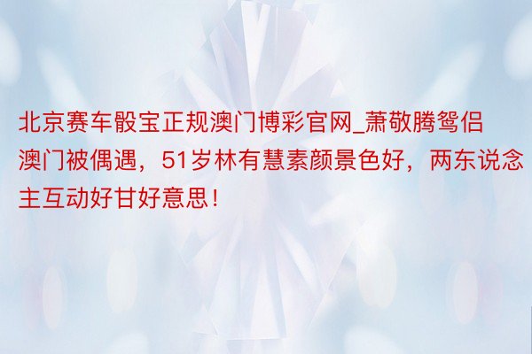 北京赛车骰宝正规澳门博彩官网_萧敬腾鸳侣澳门被偶遇，51岁林有慧素颜景色好，两东说念主互动好甘好意思！