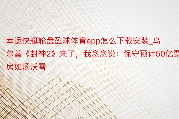 幸运快艇轮盘盈球体育app怎么下载安装_乌尔善《封神2》来了，我念念说：保守预计50亿票房如汤沃雪