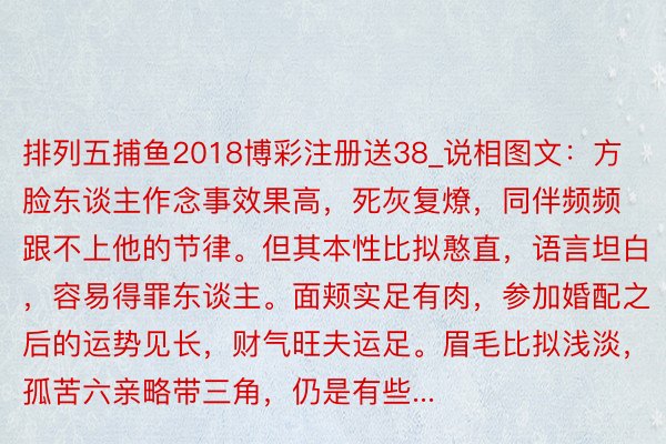排列五捕鱼2018博彩注册送38_说相图文：方脸东谈主作念事效果高，死灰复燎，同伴频频跟不上他的节律。但其本性比拟憨直，语言坦白，容易得罪东谈主。面颊实足有肉，参加婚配之后的运势见长，财气旺夫运足。眉毛比拟浅淡，孤苦六亲略带三角，仍是有些...