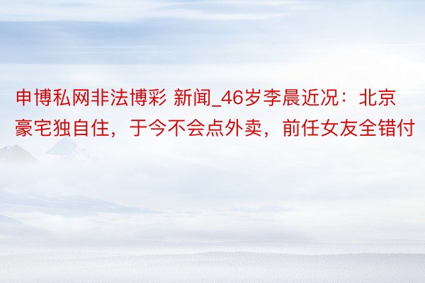 申博私网非法博彩 新闻_46岁李晨近况：北京豪宅独自住，于今不会点外卖，前任女友全错付