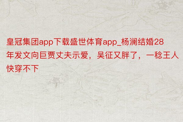 皇冠集团app下载盛世体育app_杨澜结婚28年发文向巨贾丈夫示爱，吴征又胖了，一稔王人快穿不下