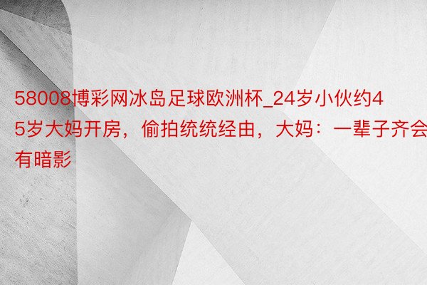 58008博彩网冰岛足球欧洲杯_24岁小伙约45岁大妈开房，偷拍统统经由，大妈：一辈子齐会有暗影