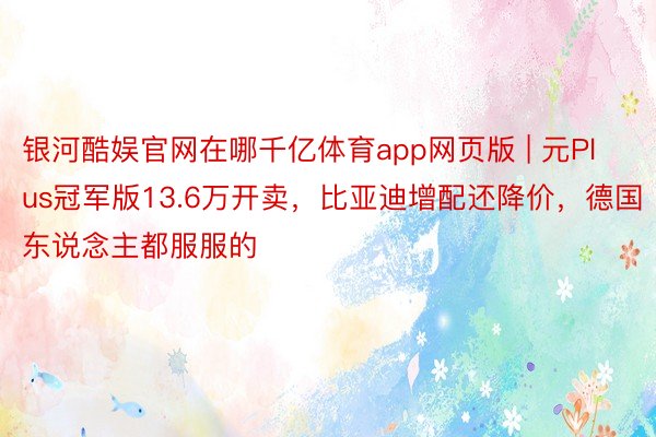 银河酷娱官网在哪千亿体育app网页版 | 元Plus冠军版13.6万开卖，比亚迪增配还降价，德国东说念主都服服的