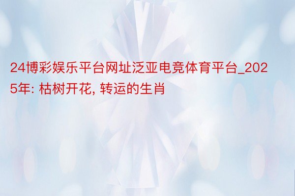 24博彩娱乐平台网址泛亚电竞体育平台_2025年: 枯树开花, 转运的生肖