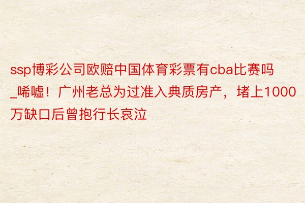 ssp博彩公司欧赔中国体育彩票有cba比赛吗_唏嘘！广州老总为过准入典质房产，堵上1000万缺口后曾抱行长哀泣