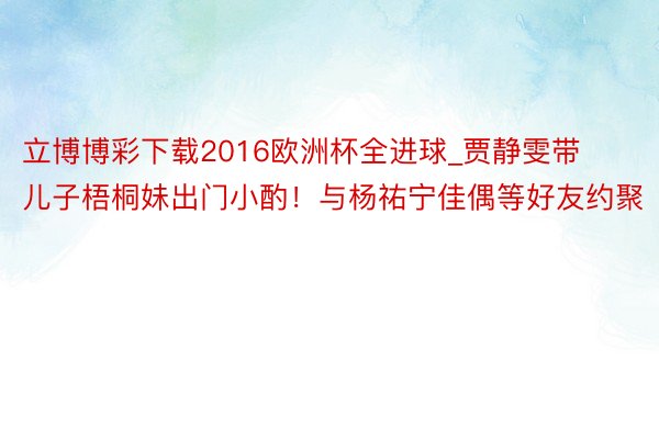 立博博彩下载2016欧洲杯全进球_贾静雯带儿子梧桐妹出门小酌！与杨祐宁佳偶等好友约聚