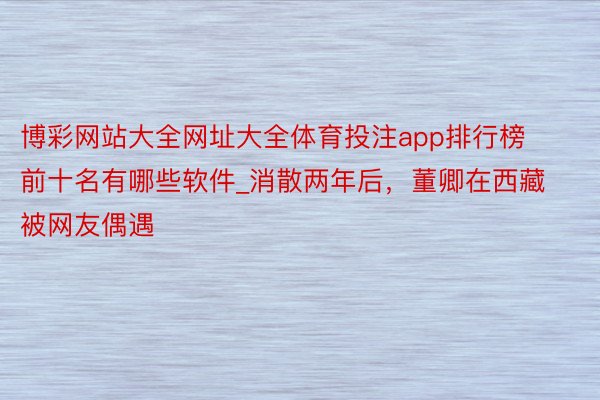博彩网站大全网址大全体育投注app排行榜前十名有哪些软件_消散两年后，董卿在西藏被网友偶遇