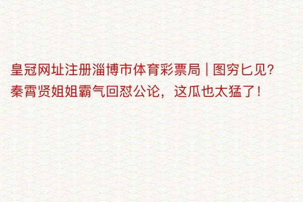 皇冠网址注册淄博市体育彩票局 | 图穷匕见？秦霄贤姐姐霸气回怼公论，这瓜也太猛了！