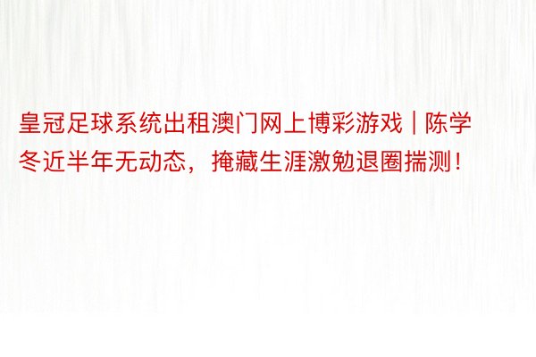 皇冠足球系统出租澳门网上博彩游戏 | 陈学冬近半年无动态，掩藏生涯激勉退圈揣测！