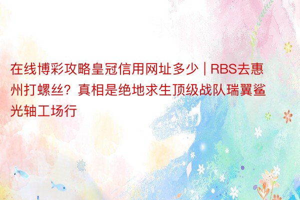 在线博彩攻略皇冠信用网址多少 | RBS去惠州打螺丝？真相是绝地求生顶级战队瑞翼鲨光轴工场行