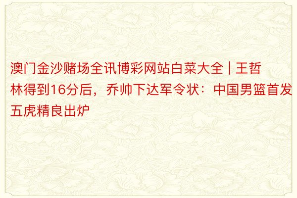 澳门金沙赌场全讯博彩网站白菜大全 | 王哲林得到16分后，乔帅下达军令状：中国男篮首发五虎精良出炉