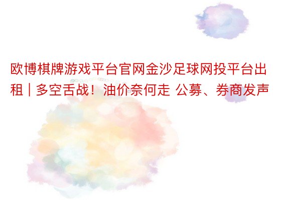 欧博棋牌游戏平台官网金沙足球网投平台出租 | 多空舌战！油价奈何走 公募、券商发声