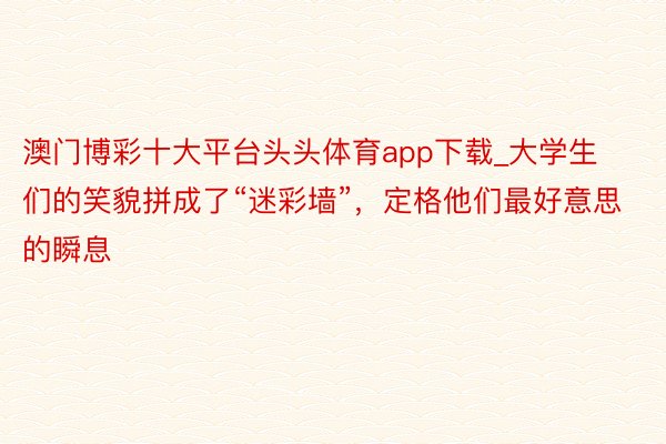 澳门博彩十大平台头头体育app下载_大学生们的笑貌拼成了“迷彩墙”，定格他们最好意思的瞬息