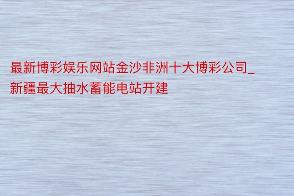 最新博彩娱乐网站金沙非洲十大博彩公司_新疆最大抽水蓄能电站开建
