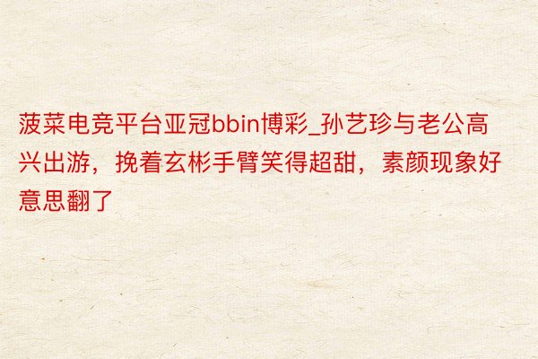 菠菜电竞平台亚冠bbin博彩_孙艺珍与老公高兴出游，挽着玄彬手臂笑得超甜，素颜现象好意思翻了