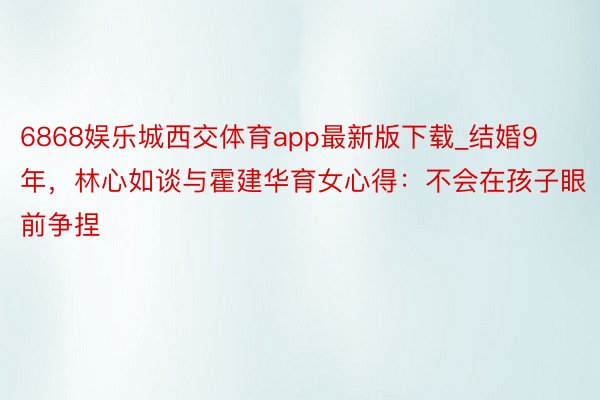 6868娱乐城西交体育app最新版下载_结婚9年，林心如谈与霍建华育女心得：不会在孩子眼前争捏