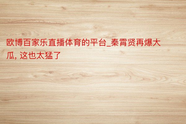 欧博百家乐直播体育的平台_秦霄贤再爆大瓜, 这也太猛了