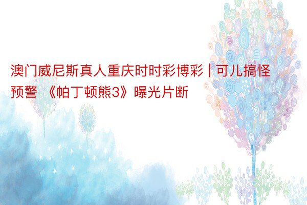 澳门威尼斯真人重庆时时彩博彩 | 可儿搞怪预警 《帕丁顿熊3》曝光片断