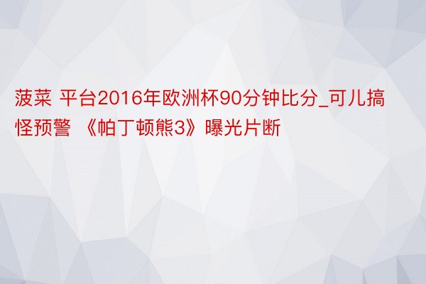 菠菜 平台2016年欧洲杯90分钟比分_可儿搞怪预警 《帕丁顿熊3》曝光片断