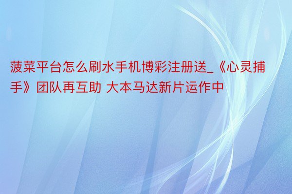 菠菜平台怎么刷水手机博彩注册送_《心灵捕手》团队再互助 大本马达新片运作中