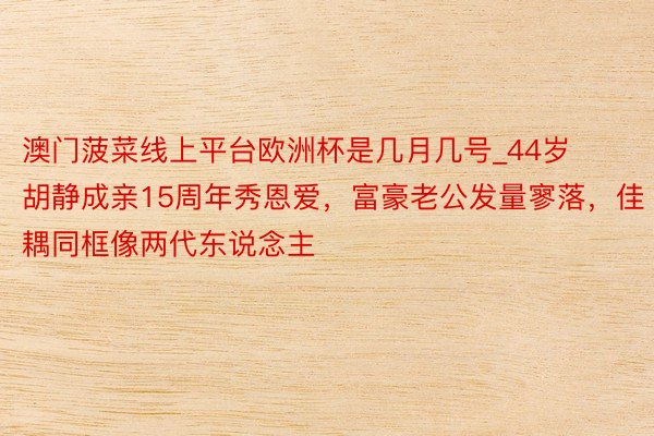 澳门菠菜线上平台欧洲杯是几月几号_44岁胡静成亲15周年秀恩爱，富豪老公发量寥落，佳耦同框像两代东说念主