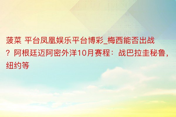 菠菜 平台凤凰娱乐平台博彩_梅西能否出战？阿根廷迈阿密外洋10月赛程：战巴拉圭秘鲁，纽约等