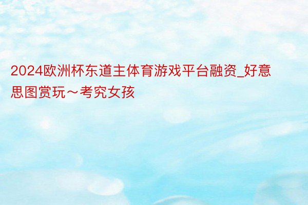 2024欧洲杯东道主体育游戏平台融资_好意思图赏玩～考究女孩