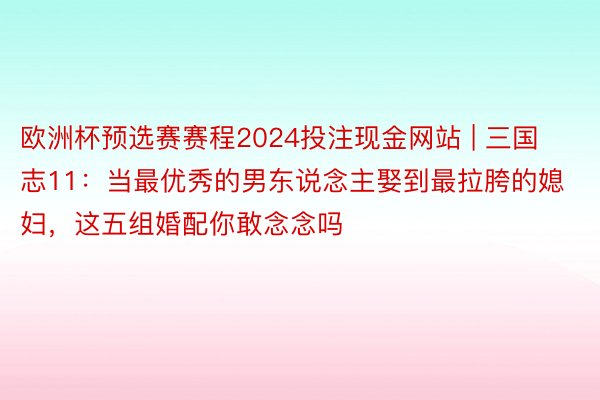 欧洲杯预选赛赛程2024投注现金网站 | 三国志11：当最优秀的男东说念主娶到最拉胯的媳妇，这五组婚配你敢念念吗